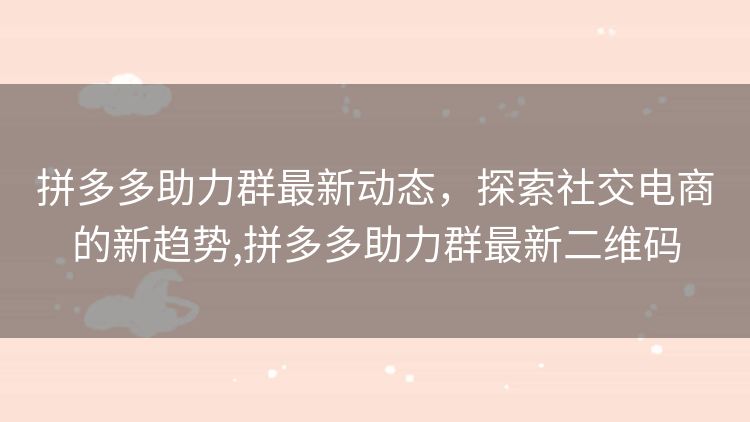 拼多多助力群最新动态,探索社交电商的新趋势,拼多多助力群最新二维码 拼多多助力群最新动态,探索社交电商的新趋势,拼多多助力群最新二维码