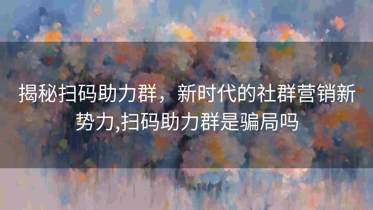 揭秘扫码助力群,新时代的社群营销新势力,扫码助力群是骗局吗 揭秘扫码助力群,新时代的社群营销新势力,扫码助力群是骗局吗