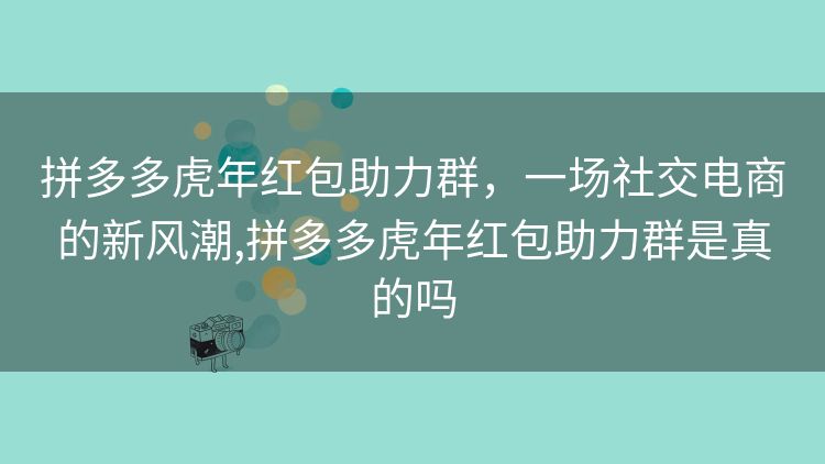 拼多多虎年红包助力群,一场社交电商的新风潮,拼多多虎年红包助力群是真的吗 拼多多虎年红包助力群,一场社交电商的新风潮,拼多多虎年红包助力群是真的吗