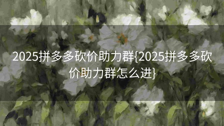 2025拼多多砍价助力群{2025拼多多砍价助力群怎么进} 2025拼多多砍价助力群{2025拼多多砍价助力群怎么进}