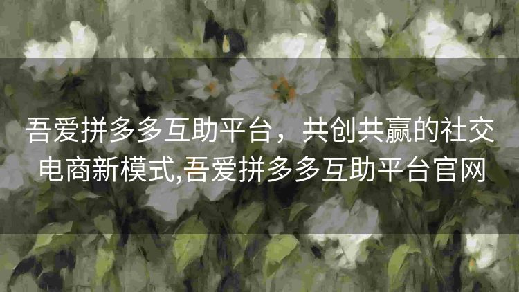 吾爱拼多多互助平台,共创共赢的社交电商新模式,吾爱拼多多互助平台官网 吾爱拼多多互助平台,共创共赢的社交电商新模式,吾爱拼多多互助平台官网