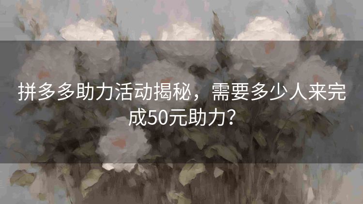 拼多多助力活动揭秘,需要多少人来完成50元助力? 拼多多助力活动揭秘,需要多少人来完成50元助力?