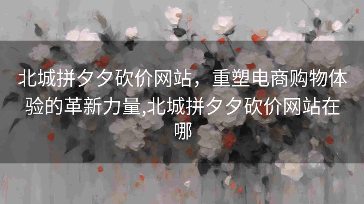 北城拼夕夕砍价网站,重塑电商购物体验的革新力量,北城拼夕夕砍价网站在哪 北城拼夕夕砍价网站,重塑电商购物体验的革新力量,北城拼夕夕砍价网站在哪