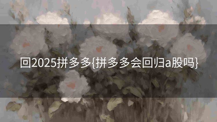 回2025拼多多{拼多多会回归a股吗} 回2025拼多多{拼多多会回归a股吗}