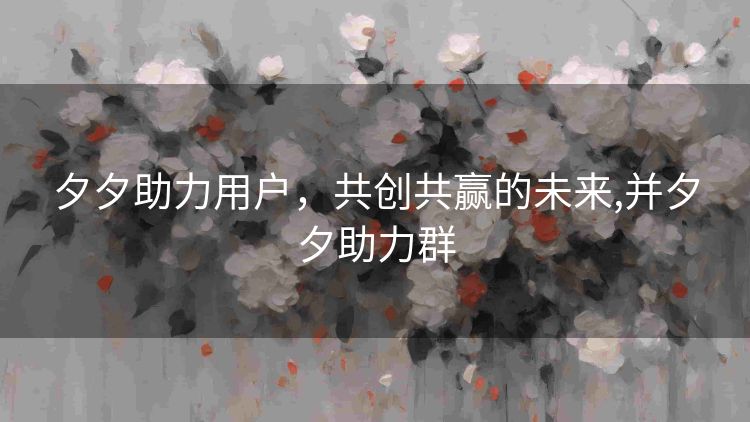 夕夕助力用户,共创共赢的未来,并夕夕助力群 夕夕助力用户,共创共赢的未来,并夕夕助力群