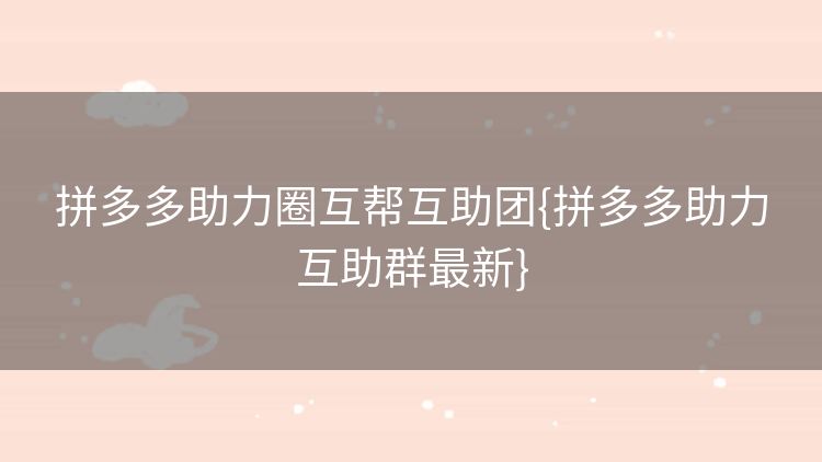拼多多助力圈互帮互助团{拼多多助力互助群最新} 拼多多助力圈互帮互助团{拼多多助力互助群最新}