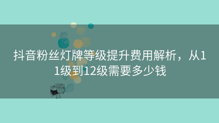 抖音粉丝灯牌等级提升费用解析,从11级到12级需要多少钱 抖音粉丝灯牌等级提升费用解析,从11级到12级需要多少钱