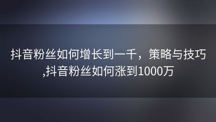 抖音粉丝如何增长到一千,策略与技巧,抖音粉丝如何涨到1000万 抖音粉丝如何增长到一千,策略与技巧,抖音粉丝如何涨到1000万