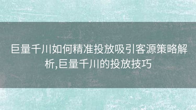 巨量千川如何精准投放吸引客源策略解析,巨量千川的投放技巧