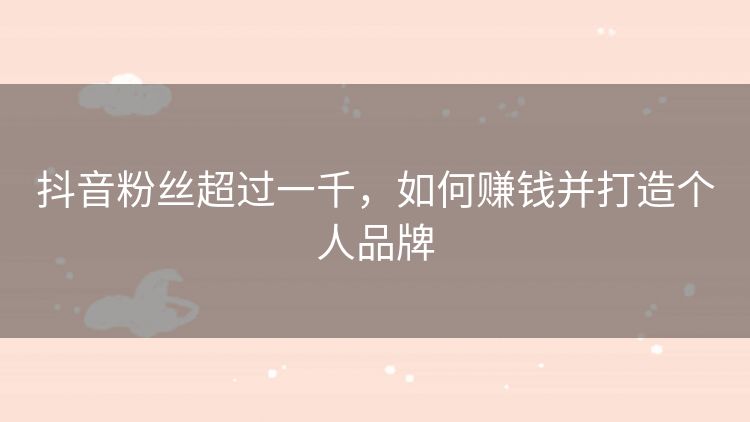 抖音粉丝超过一千,如何赚钱并打造个人品牌 抖音粉丝超过一千,如何赚钱并打造个人品牌