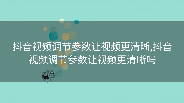 抖音视频调节参数让视频更清晰,抖音视频调节参数让视频更清晰吗 抖音视频调节参数让视频更清晰,抖音视频调节参数让视频更清晰吗