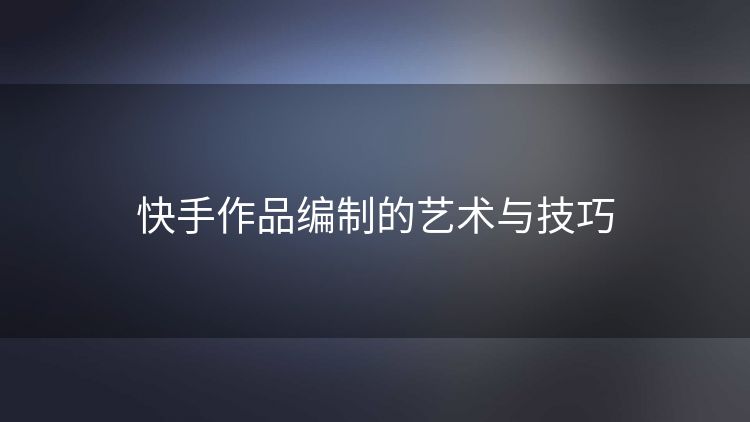 快手作品编制的艺术与技巧