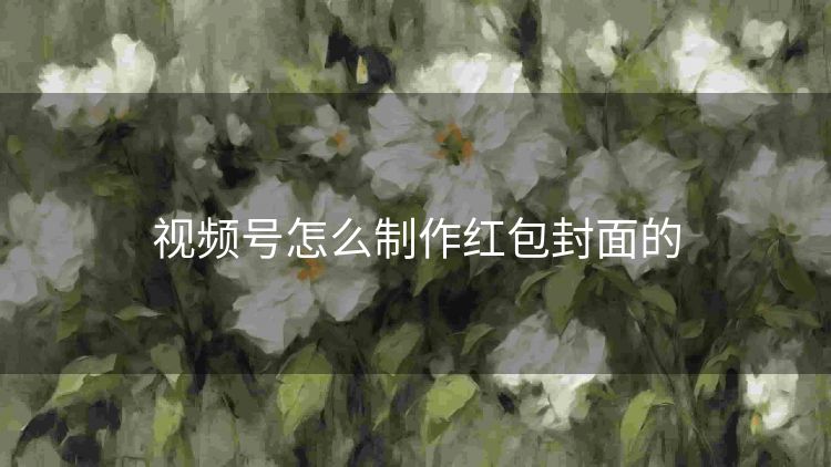 视频号怎么制作红包封面的 视频号怎么制作红包封面的