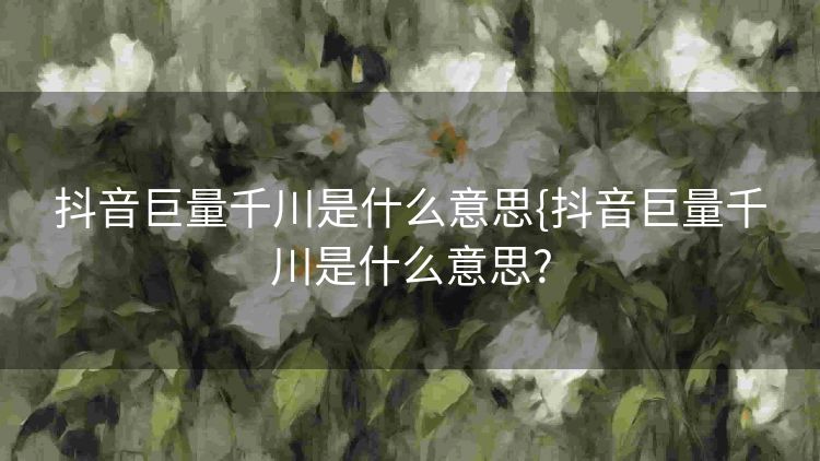 抖音巨量千川是什么意思{抖音巨量千川是什么意思? 抖音巨量千川是什么意思{抖音巨量千川是什么意思?