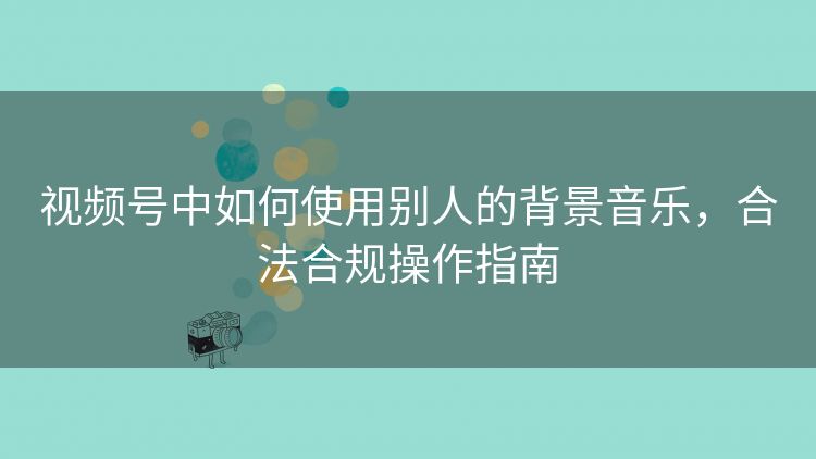 视频号中如何使用别人的背景音乐,合法合规操作指南 视频号中如何使用别人的背景音乐,合法合规操作指南