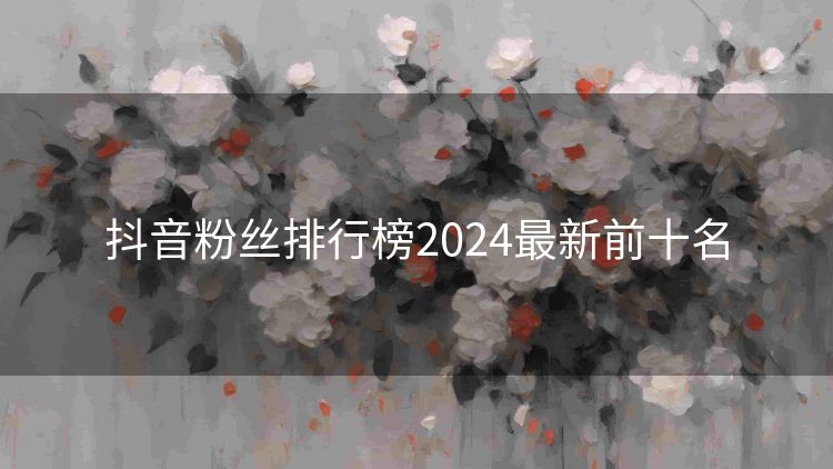 抖音粉丝排行榜2024最新前十名 抖音粉丝排行榜2024最新前十名