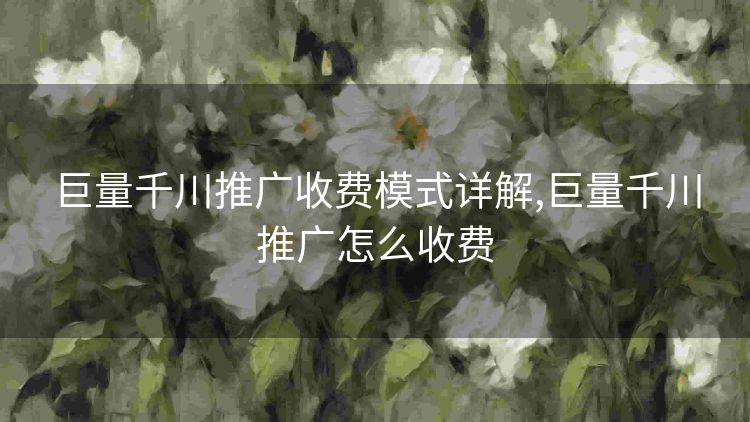 巨量千川推广收费模式详解,巨量千川推广怎么收费