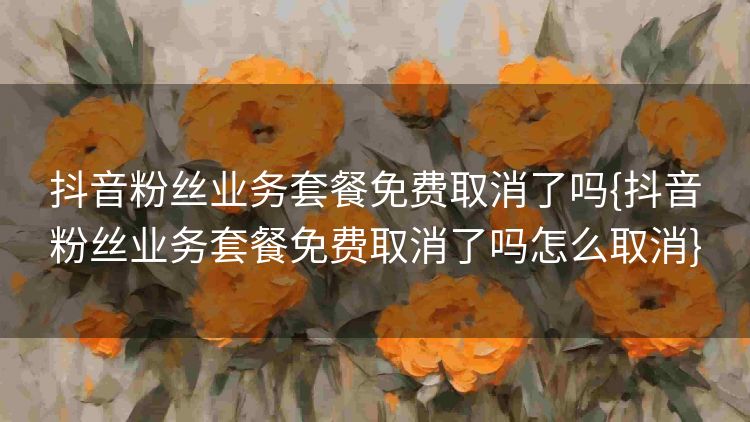 抖音粉丝业务套餐免费取消了吗{抖音粉丝业务套餐免费取消了吗怎么取消} 抖音粉丝业务套餐免费取消了吗{抖音粉丝业务套餐免费取消了吗怎么取消}