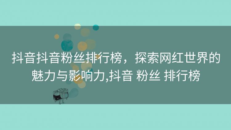 抖音抖音粉丝排行榜，探索网红世界的魅力与影响力,抖音 粉丝 排行榜