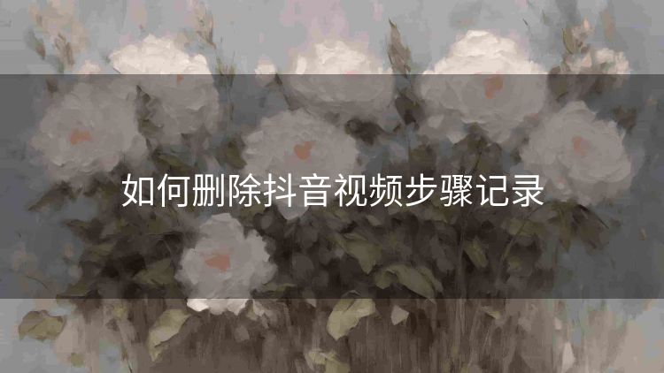 如何删除抖音视频步骤记录 如何删除抖音视频步骤记录