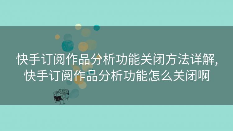 快手订阅作品分析功能关闭方法详解,快手订阅作品分析功能怎么关闭啊 快手订阅作品分析功能关闭方法详解,快手订阅作品分析功能怎么关闭啊