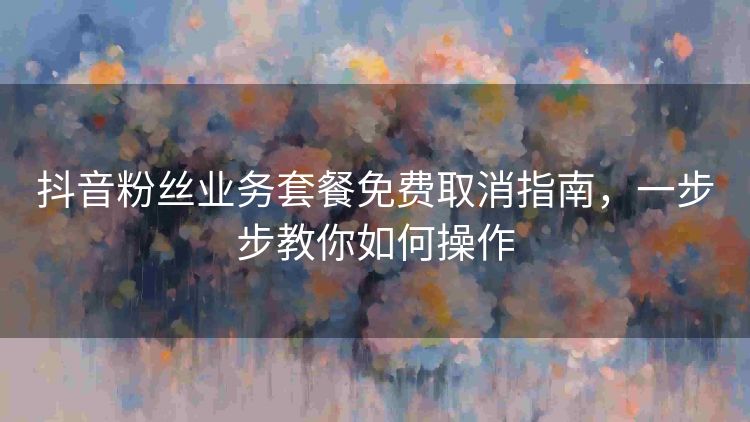 抖音粉丝业务套餐免费取消指南，一步步教你如何操作