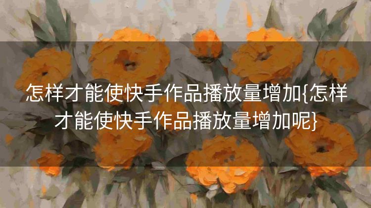 怎样才能使快手作品播放量增加{怎样才能使快手作品播放量增加呢} 怎样才能使快手作品播放量增加{怎样才能使快手作品播放量增加呢}
