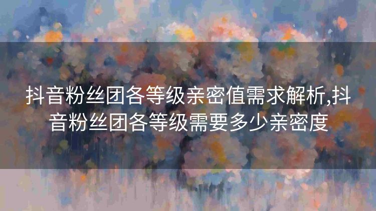 抖音粉丝团各等级亲密值需求解析,抖音粉丝团各等级需要多少亲密度 抖音粉丝团各等级亲密值需求解析,抖音粉丝团各等级需要多少亲密度