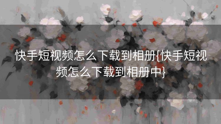 快手短视频怎么下载到相册{快手短视频怎么下载到相册中}