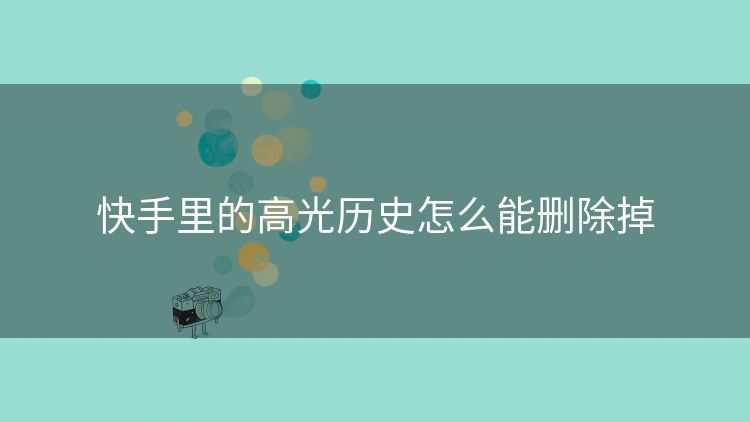 快手里的高光历史怎么能删除掉 快手里的高光历史怎么能删除掉