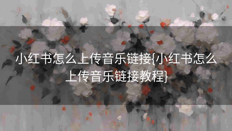 小红书怎么上传音乐链接{小红书怎么上传音乐链接教程} 小红书怎么上传音乐链接{小红书怎么上传音乐链接教程}