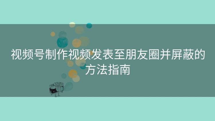 视频号制作视频发表至朋友圈并屏蔽的方法指南 视频号制作视频发表至朋友圈并屏蔽的方法指南