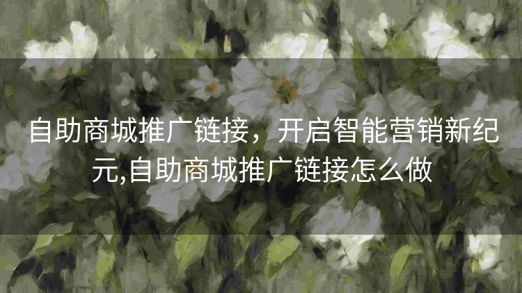 自助商城推广链接，开启智能营销新纪元,自助商城推广链接怎么做