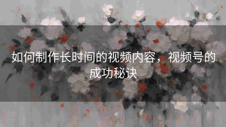 如何制作长时间的视频内容，视频号的成功秘诀