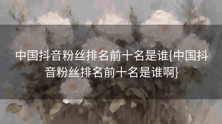 中国抖音粉丝排名前十名是谁{中国抖音粉丝排名前十名是谁啊}
