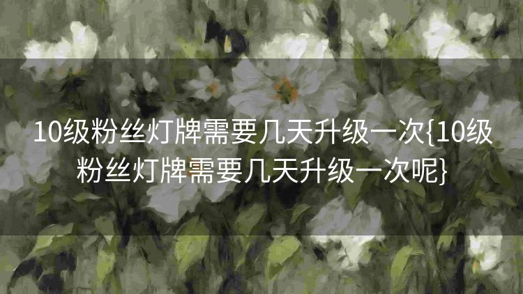 10级粉丝灯牌需要几天升级一次{10级粉丝灯牌需要几天升级一次呢} 10级粉丝灯牌需要几天升级一次{10级粉丝灯牌需要几天升级一次呢}