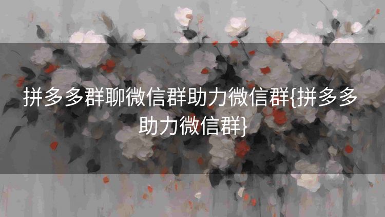 拼多多群聊微信群助力微信群{拼多多 助力微信群}