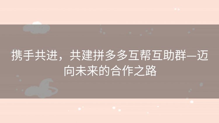 携手共进,共建拼多多互帮互助群—迈向未来的合作之路 携手共进,共建拼多多互帮互助群—迈向未来的合作之路