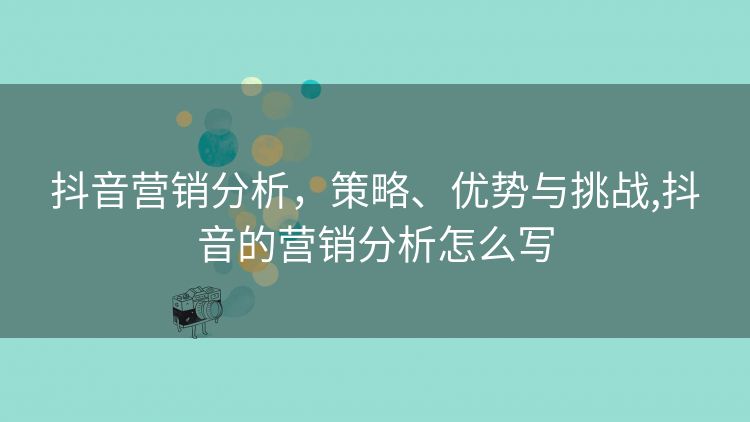抖音营销分析,策略、优势与挑战,抖音的营销分析怎么写 抖音营销分析,策略、优势与挑战,抖音的营销分析怎么写