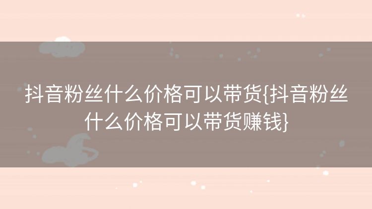 抖音粉丝什么价格可以带货{抖音粉丝什么价格可以带货赚钱} 抖音粉丝什么价格可以带货{抖音粉丝什么价格可以带货赚钱}