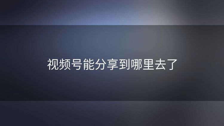 视频号能分享到哪里去了 视频号能分享到哪里去了