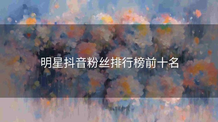 明星抖音粉丝排行榜前十名 明星抖音粉丝排行榜前十名