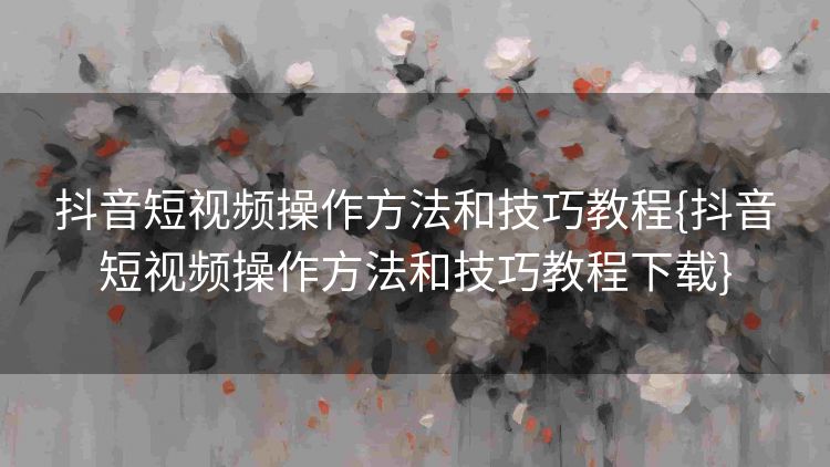抖音短视频操作方法和技巧教程{抖音短视频操作方法和技巧教程下载} 抖音短视频操作方法和技巧教程{抖音短视频操作方法和技巧教程下载}