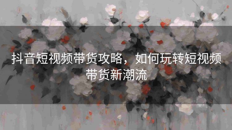 抖音短视频带货攻略，如何玩转短视频带货新潮流