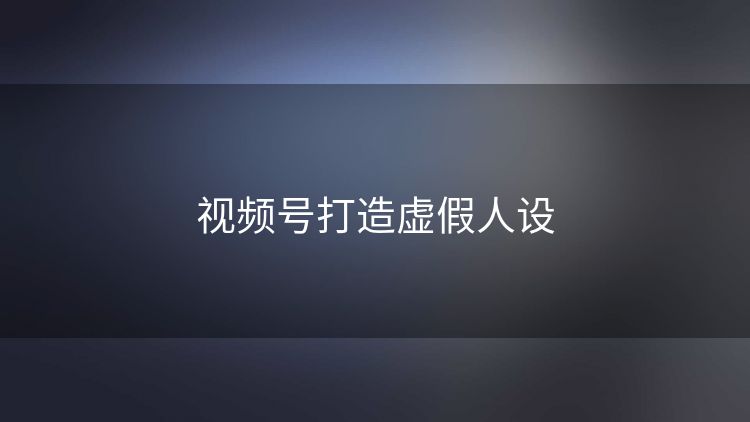 视频号打造虚假人设 视频号打造虚假人设
