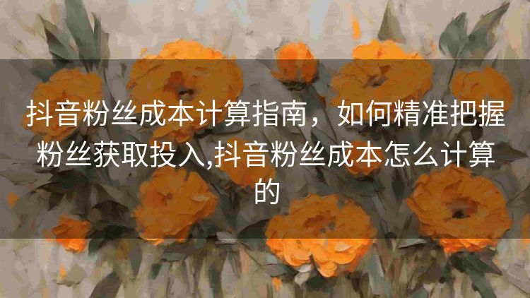 抖音粉丝成本计算指南,如何精准把握粉丝获取投入,抖音粉丝成本怎么计算的 抖音粉丝成本计算指南,如何精准把握粉丝获取投入,抖音粉丝成本怎么计算的