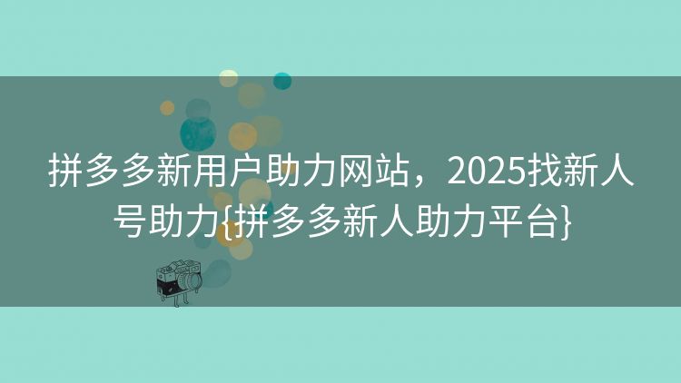 拼多多新用户助力网站，2025找新人号助力{拼多多新人助力平台}
