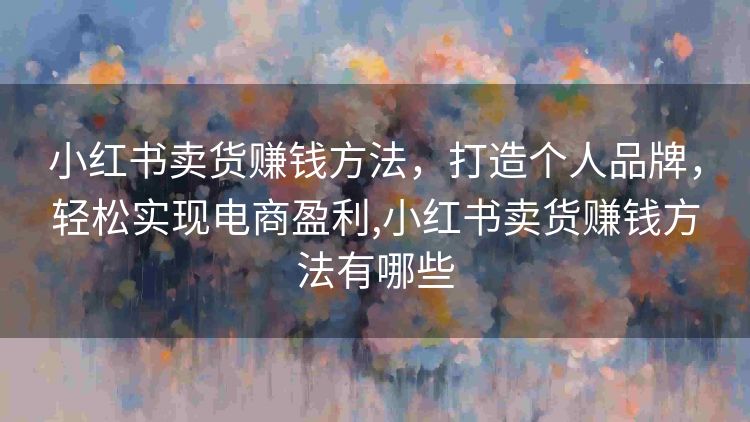 小红书卖货赚钱方法,打造个人品牌,轻松实现电商盈利,小红书卖货赚钱方法有哪些 小红书卖货赚钱方法,打造个人品牌,轻松实现电商盈利,小红书卖货赚钱方法有哪些
