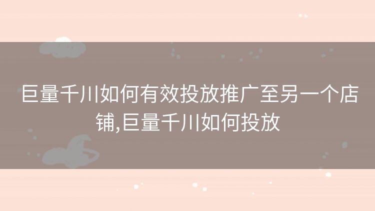 巨量千川如何有效投放推广至另一个店铺,巨量千川如何投放 巨量千川如何有效投放推广至另一个店铺,巨量千川如何投放