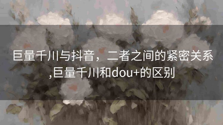 巨量千川与抖音,二者之间的紧密关系,巨量千川和dou+的区别 巨量千川与抖音,二者之间的紧密关系,巨量千川和dou+的区别